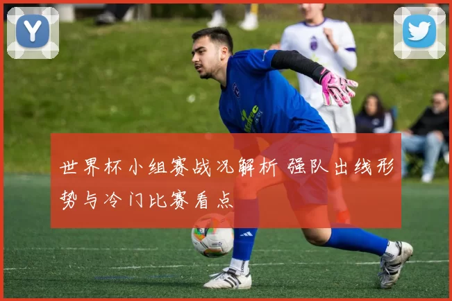 世界杯小组赛战况解析 强队出线形势与冷门比赛看点