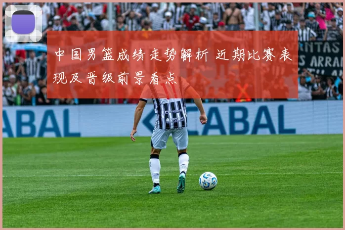 中国男篮成绩走势解析 近期比赛表现及晋级前景看点