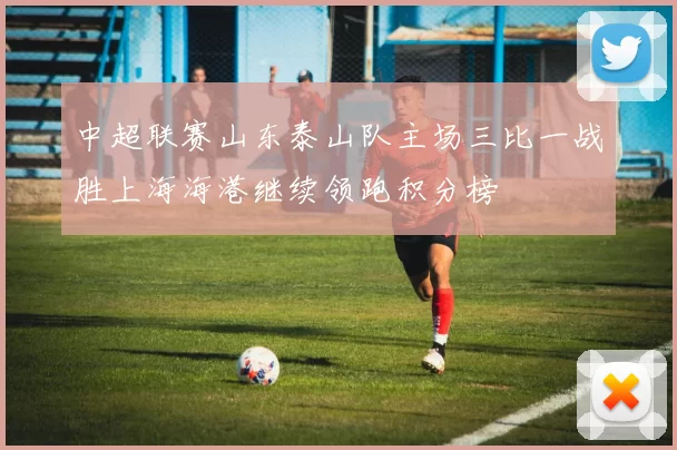 中超联赛山东泰山队主场三比一战胜上海海港继续领跑积分榜