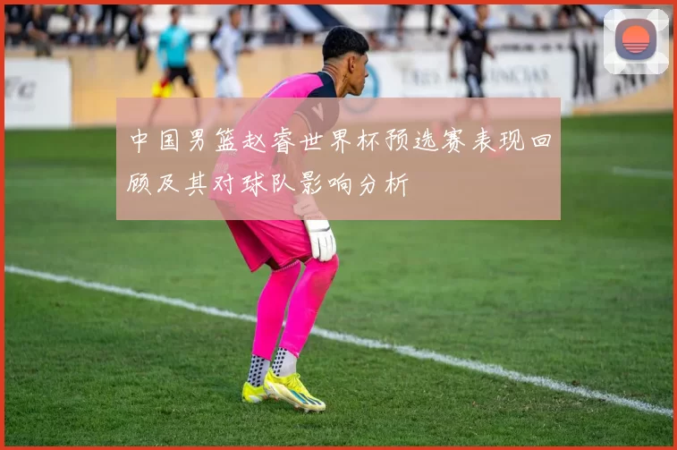 中国男篮赵睿世界杯预选赛表现回顾及其对球队影响分析