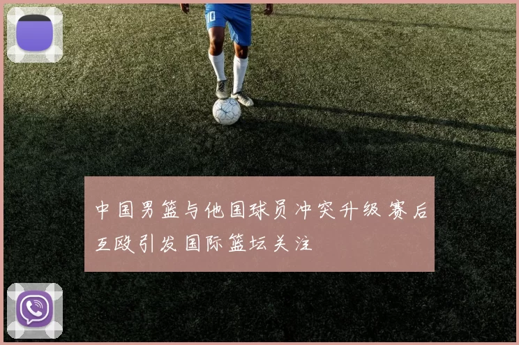 中国男篮与他国球员冲突升级 赛后互殴引发国际篮坛关注