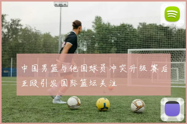 中国男篮与他国球员冲突升级 赛后互殴引发国际篮坛关注