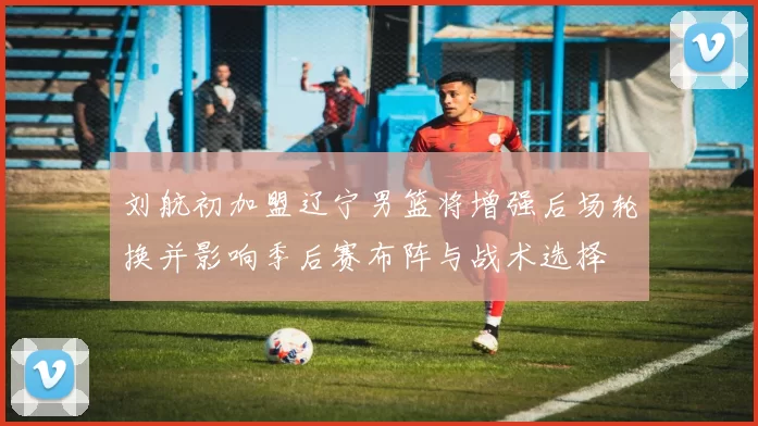 刘航初加盟辽宁男篮将增强后场轮换并影响季后赛布阵与战术选择