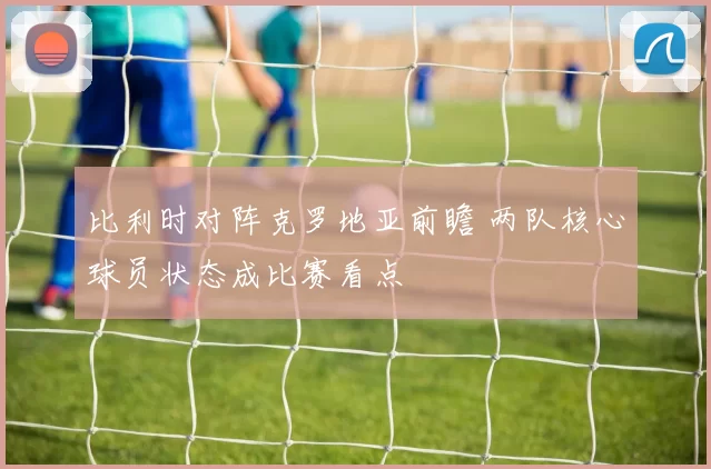 比利时对阵克罗地亚前瞻 两队核心球员状态成比赛看点