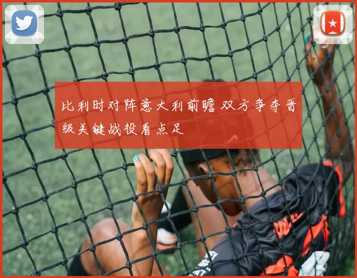 比利时对阵意大利前瞻 双方争夺晋级关键战役看点足