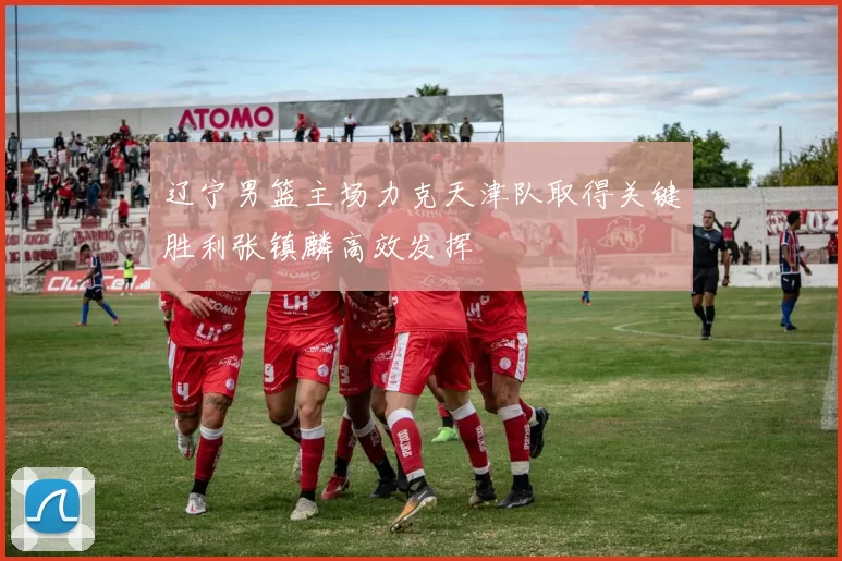 辽宁男篮主场力克天津队取得关键胜利张镇麟高效发挥