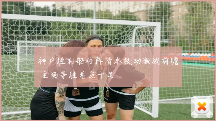 神户胜利船对阵清水鼓动激战前瞻 主场争胜看点十足