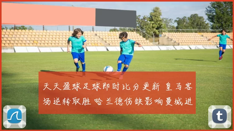 天天盈球足球即时比分更新 皇马客场逆转取胜 哈兰德伤缺影响曼城进攻效率