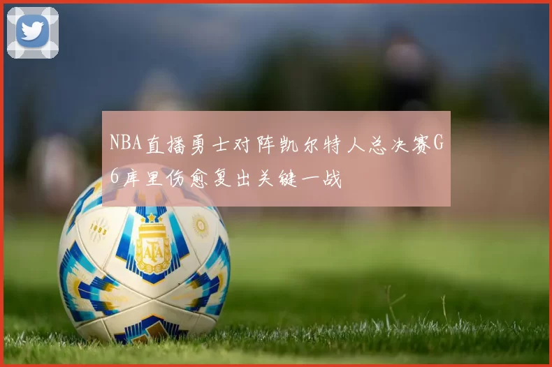 NBA直播勇士对阵凯尔特人总决赛G6库里伤愈复出关键一战