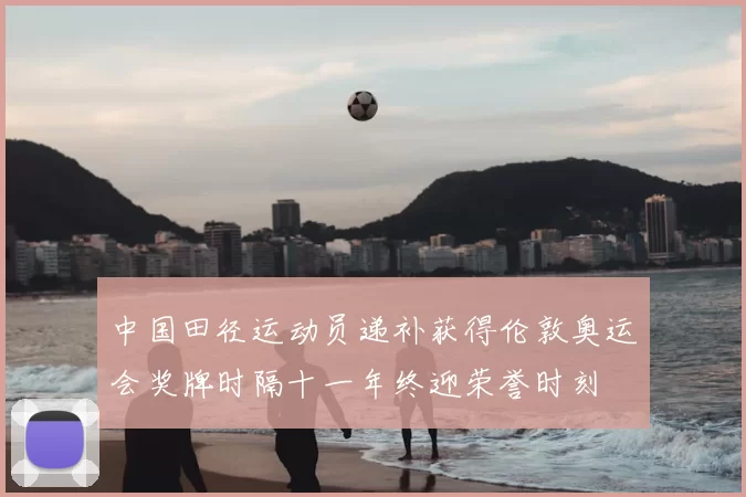 中国田径运动员递补获得伦敦奥运会奖牌时隔十一年终迎荣誉时刻