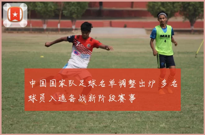 中国国家队足球名单调整出炉 多名球员入选备战新阶段赛事