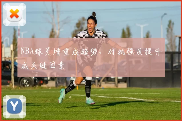 NBA球员增重成趋势，对抗强度提升成关键因素