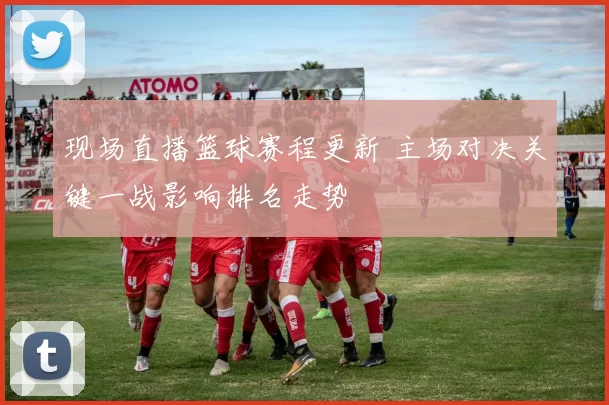 现场直播篮球赛程更新 主场对决关键一战影响排名走势