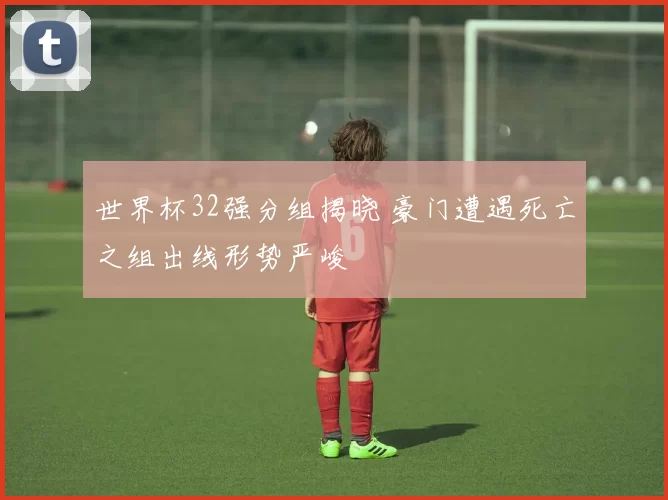 世界杯32强分组揭晓 豪门遭遇死亡之组出线形势严峻