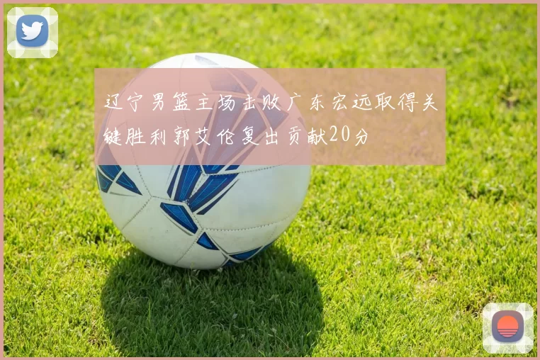 辽宁男篮主场击败广东宏远取得关键胜利郭艾伦复出贡献20分