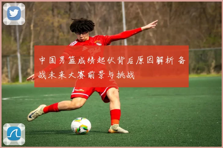 中国男篮成绩起伏背后原因解析 备战未来大赛前景与挑战