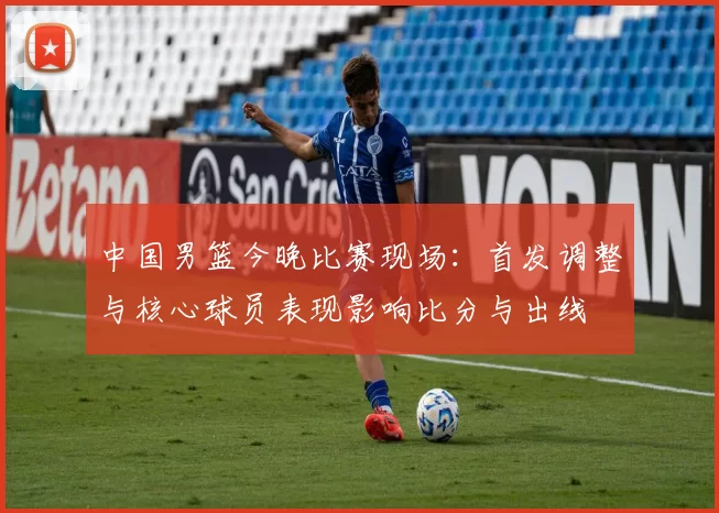 中国男篮今晚比赛现场：首发调整与核心球员表现影响比分与出线