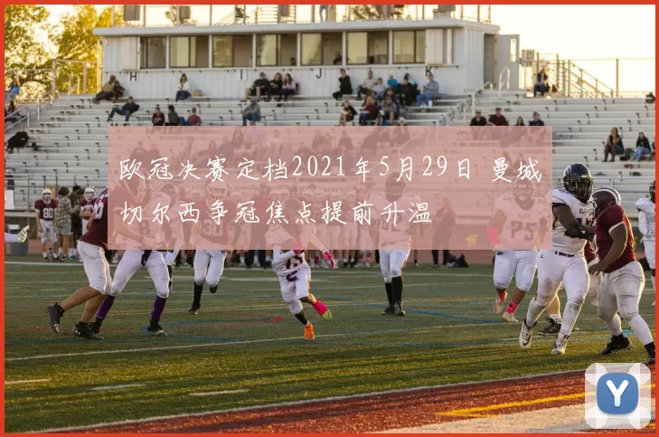 欧冠决赛定档2021年5月29日 曼城切尔西争冠焦点提前升温