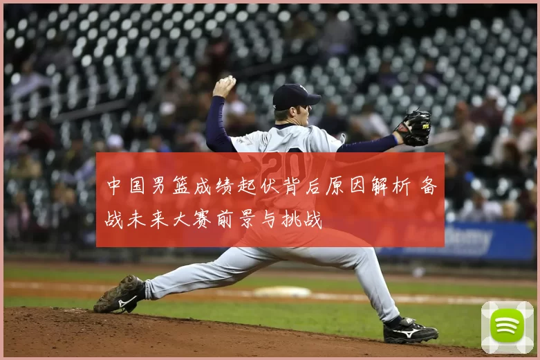 中国男篮成绩起伏背后原因解析 备战未来大赛前景与挑战