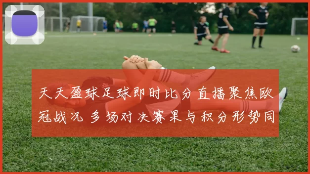天天盈球足球即时比分直播聚焦欧冠战况 多场对决赛果与积分形势同步更新