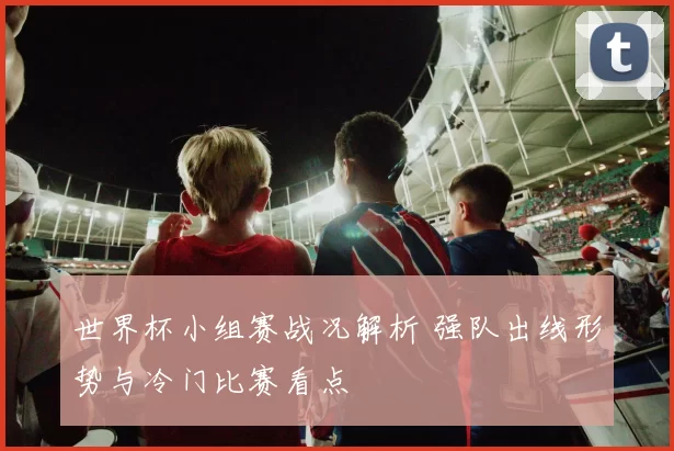 世界杯小组赛战况解析 强队出线形势与冷门比赛看点