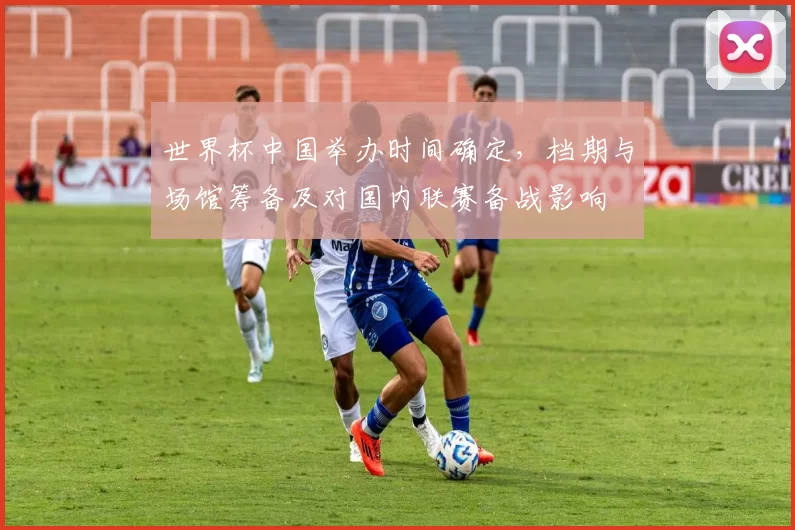 世界杯中国举办时间确定，档期与场馆筹备及对国内联赛备战影响