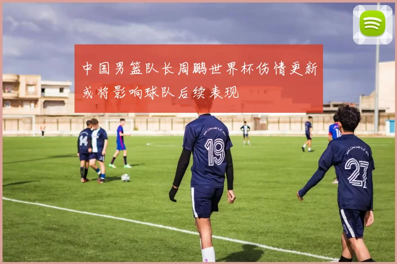 中国男篮队长周鹏世界杯伤情更新或将影响球队后续表现