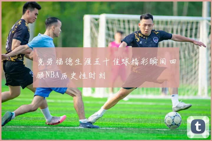 克劳福德生涯五十佳球精彩瞬间回顾NBA历史性时刻