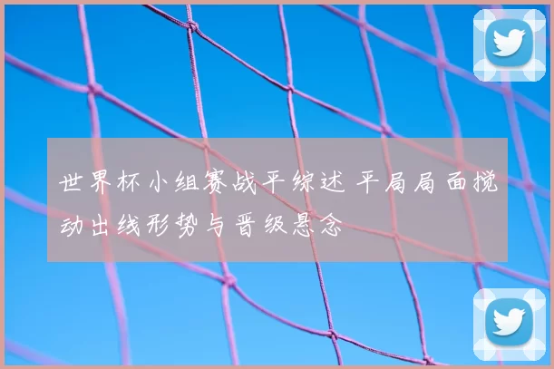 世界杯小组赛战平综述 平局局面搅动出线形势与晋级悬念