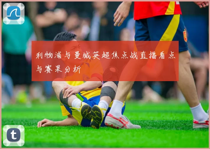 利物浦与曼城英超焦点战直播看点与赛果分析