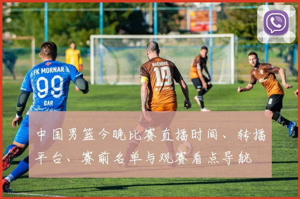中国男篮今晚比赛直播时间、转播平台、赛前名单与观赛看点导航