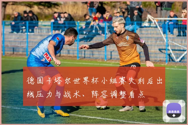 德国卡塔尔世界杯小组赛失利后出线压力与战术、阵容调整看点
