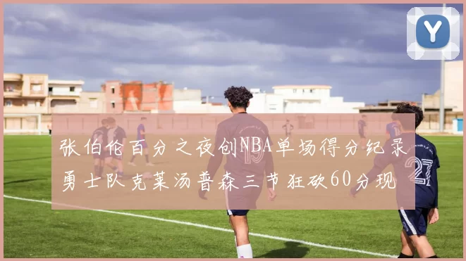 张伯伦百分之夜创NBA单场得分纪录勇士队克莱汤普森三节狂砍60分现役第一