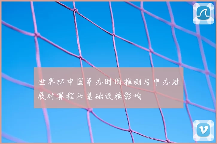 世界杯中国举办时间推测与申办进展对赛程和基础设施影响