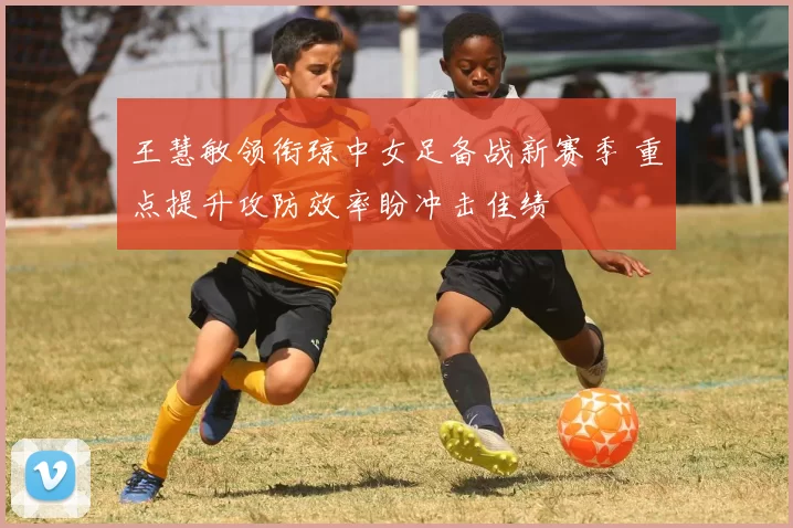 王慧敏领衔琼中女足备战新赛季 重点提升攻防效率盼冲击佳绩