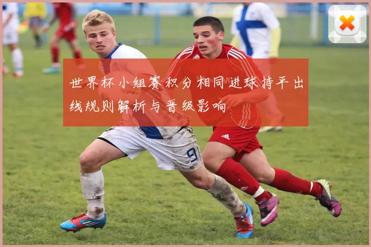 世界杯小组赛积分相同进球持平出线规则解析与晋级影响