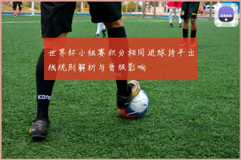 世界杯小组赛积分相同进球持平出线规则解析与晋级影响