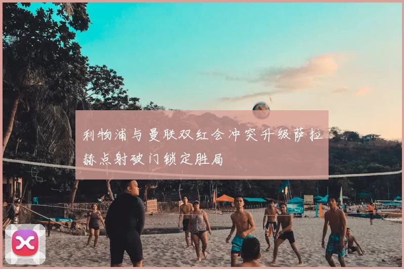 利物浦与曼联双红会冲突升级萨拉赫点射破门锁定胜局