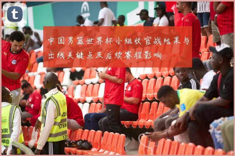 中国男篮世界杯小组收官战结果与出线关键点及后续赛程影响