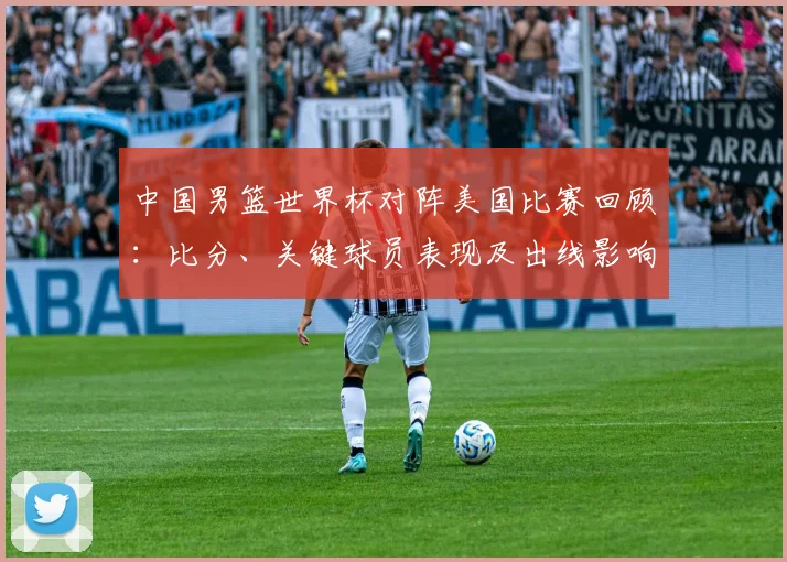 中国男篮世界杯对阵美国比赛回顾：比分、关键球员表现及出线影响