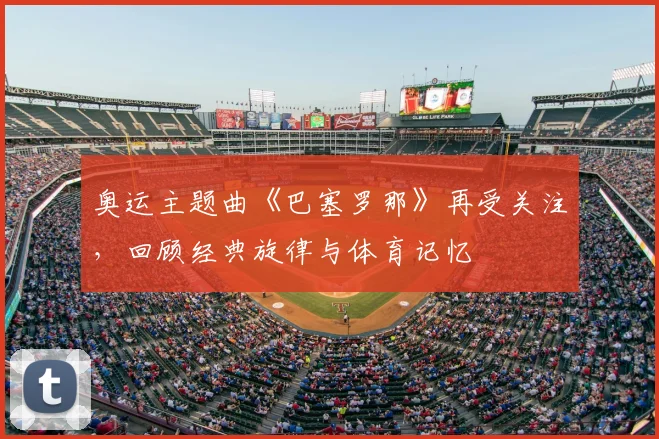 奥运主题曲《巴塞罗那》再受关注,回顾经典旋律与体育记忆