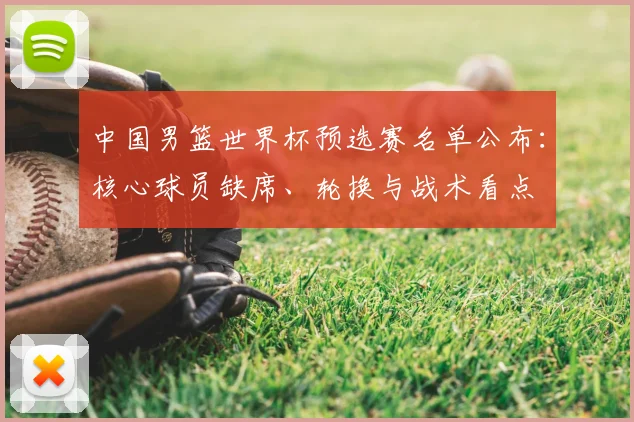 中国男篮世界杯预选赛名单公布：核心球员缺席、轮换与战术看点