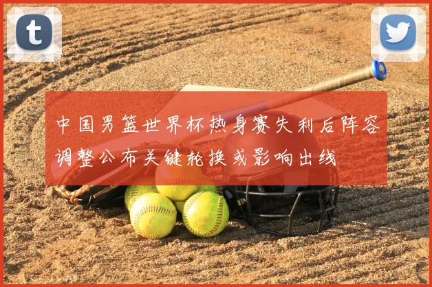 中国男篮世界杯热身赛失利后阵容调整公布关键轮换或影响出线