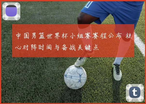 中国男篮世界杯小组赛赛程公布 核心对阵时间与备战关键点