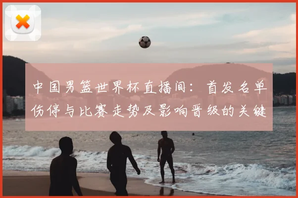 中国男篮世界杯直播间：首发名单伤停与比赛走势及影响晋级的关键因素