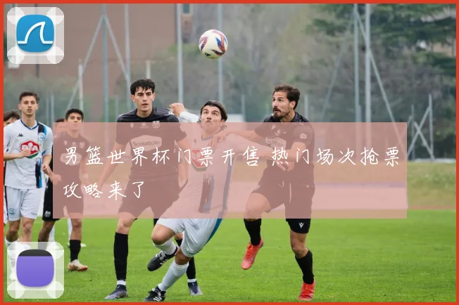 男篮世界杯门票开售 热门场次抢票攻略来了
