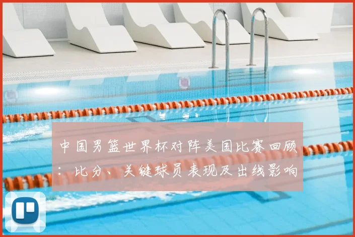 中国男篮世界杯对阵美国比赛回顾：比分、关键球员表现及出线影响
