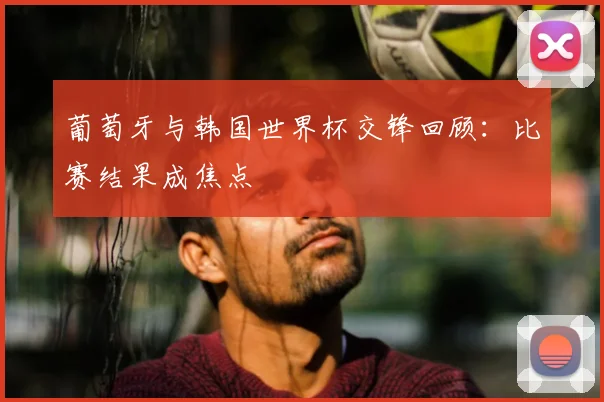 葡萄牙与韩国世界杯交锋回顾:比赛结果成焦点
