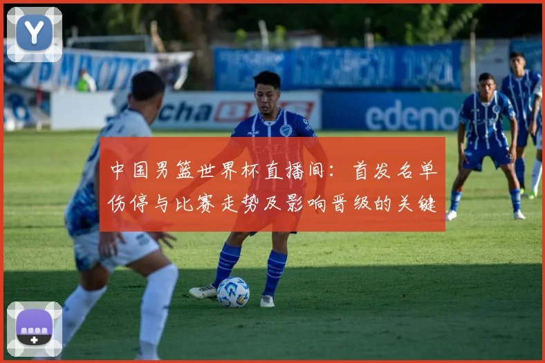 中国男篮世界杯直播间：首发名单伤停与比赛走势及影响晋级的关键因素