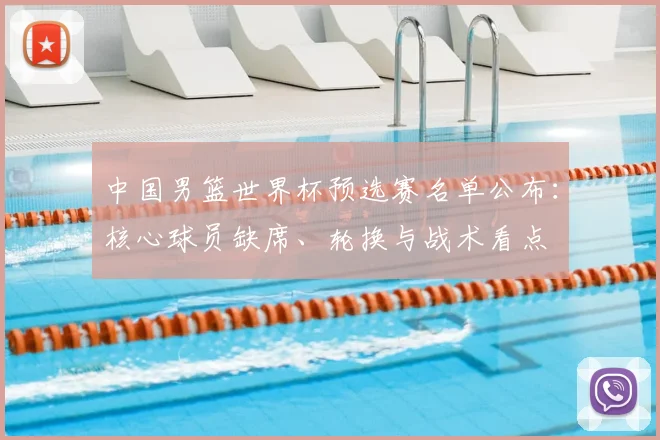 中国男篮世界杯预选赛名单公布：核心球员缺席、轮换与战术看点